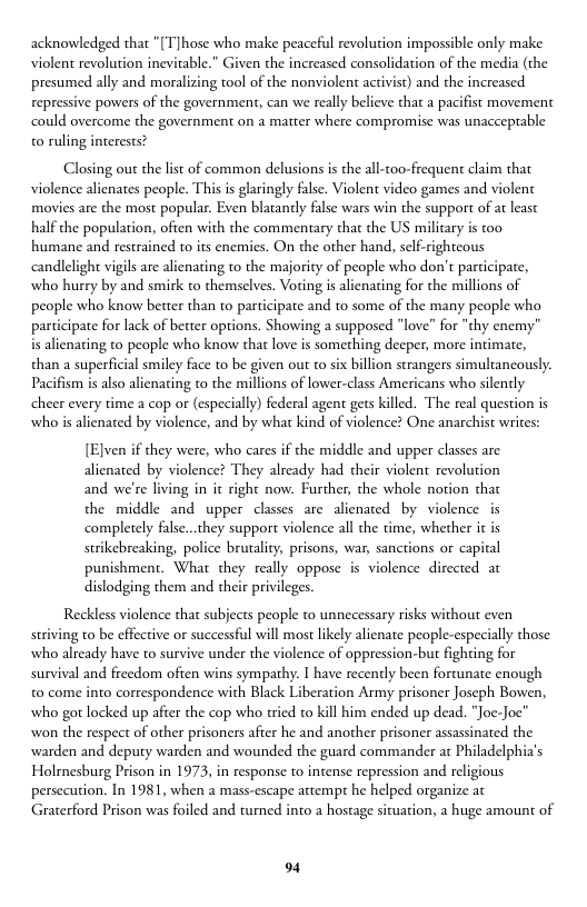 acknowledged that "[T]hose who make peaceful revolution impossible only make violent revolution inevitable.” Given the increased consolidation of the media (the presumed ally and moralizing tool of the nonviolent activist) and the increased repressive powers of the government, can we really believe that a pacifist movement could overcome the government on a matter where compromise was unacceptable 0 ruling interests?  Closing out the list of common delusions is the all-too-frequent claim that violence alienates people. This is glaringly false. Violent video games and violent movies are the most popular. Even blatantly false wars win the support of a least half the population, often with the commentary that the US military is too humane and restrained to its enemies. On the other hand, self-righteous ‘cndlelight vigilsare alienating to the majority of people who don’t participate, who hurry by and smirk to themselves. Voting s alienating for the millions of people who know better than to participate and to some of the many people who participate for lack of better options.  howing a supposed “love” for "thy enemy” is alienating to people who know that love is something deeper, more intimate, than a superficial smiley face o be ion strangers simultancously. Pacifism is also alienating to the millions of lower-class Americans who silently cheer every time a cop or (especially) federal agent gers killed. The real question is who is alienated by violence, and by what kind of violence? One anarchist writes:  [EJven if they were, who cares if the middle and upper classes are alienated by violence? They already had their violent revolution and we’re living in it right now. Further, the whole notion that the middle and upper classes are alienated by violence is completely false...they support violence all the time, whether it i strikebreaking, police brutality, prisons, war, sanctions or capital punishment. What they really oppose is violence directed at dislodging them and their privileges.  Reckless violence that subjects people to unnecessary risks without even striving to be effective or successful will most likely alienate people-especially those who already have to survive under the violence of oppression-but fighting for survival and freedom ofien  s sympathy. | have recently been fortunate enough to come into correspondence with Black Liberation Army prisoner Joseph Bowen, who got locked up after the cop who tried to kil him ended up dead. "Joe-Joe” won the respect of other prisoners afier he and another prisoner assassinated the warden and deputy warden and wounded the guard commander at Philadelphia’s Holrnesburg Prison in 1973, in response to intense repression and religious persecution. In 1981, when a mass-escape attempt he helped organize at Graterford Prison was foiled and turned into a hostage situation, a huge amount of  o4 